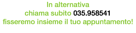 In alternativa chiama subito 035.958541 fisseremo insieme il tuo appuntamento!