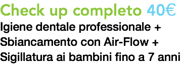 Check up completo 40€
Igiene dentale professionale +
Sbiancamento con Air-Flow +
Sigillatura ai bambini fino a 7 anni