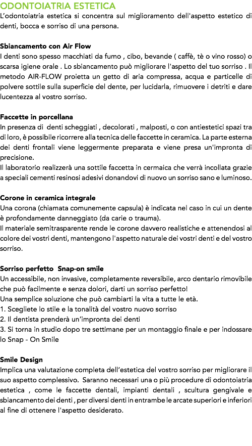 ODONTOIATRIA ESTETICA
L’odontoiatria estetica si concentra sul miglioramento dell'aspetto estetico di denti, bocca e sorriso di una persona. Sbiancamento con Air Flow
I denti sono spesso macchiati da fumo , cibo, bevande ( caffè, tè o vino rosso) o scarsa igiene orale . Lo sbiancamento può migliorare l'aspetto del tuo sorriso . Il metodo AIR-FLOW proietta un getto di aria compressa, acqua e particelle di polvere sottile sulla superficie del dente, per lucidarla, rimuovere i detriti e dare lucentezza al vostro sorriso. Faccette in porcellana
In presenza di denti scheggiati , decolorati , malposti, o con antiestetici spazi tra di loro, è possibile ricorrere alla tecnica delle faccette in ceramica. La parte esterna dei denti frontali viene leggermente preparata e viene presa un'impronta di precisione. Il laboratorio realizzerà una sottile faccetta in cermaica che verrà incollata grazie a speciali cementi resinosi adesivi donandovi di nuovo un sorriso sano e luminoso. Corone in ceramica integrale
Una corona (chiamata comunemente capsula) è indicata nel caso in cui un dente è profondamente danneggiato (da carie o trauma).
Il materiale semitrasparente rende le corone davvero realistiche e attenendosi al colore dei vostri denti, mantengono l'aspetto naturale dei vostri denti e del vostro sorriso. Sorriso perfetto Snap-on smile
Un accessibile, non invasive, completamente reversibile, arco dentario rimovibile che può facilmente e senza dolori, darti un sorriso perfetto!
Una semplice soluzione che può cambiarti la vita a tutte le età.
1. Scegliete lo stile e la tonalità del vostro nuovo sorriso
2. Il dentista prenderà un’impronta dei denti
3. Si torna in studio dopo tre settimane per un montaggio finale e per indossare lo Snap - On Smile Smile Design
Implica una valutazione completa dell’estetica del vostro sorriso per migliorare il suo aspetto complessivo. Saranno necessari una o più procedure di odontoiatria estetica , come le faccette dentali, impianti dentali , scultura gengivale e sbiancamento dei denti , per diversi denti in entrambe le arcate superiori e inferiori al fine di ottenere l'aspetto desiderato. 