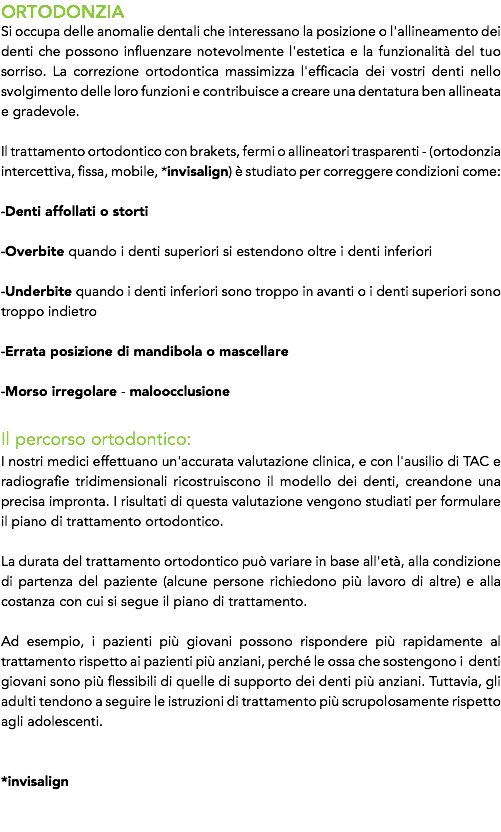 ORTODONZIA
Si occupa delle anomalie dentali che interessano la posizione o l'allineamento dei denti che possono influenzare notevolmente l'estetica e la funzionalità del tuo sorriso. La correzione ortodontica massimizza l'efficacia dei vostri denti nello svolgimento delle loro funzioni e contribuisce a creare una dentatura ben allineata e gradevole. Il trattamento ortodontico con brakets, fermi o allineatori trasparenti - (ortodonzia intercettiva, fissa, mobile, *invisalign) è studiato per correggere condizioni come: -Denti affollati o storti -Overbite quando i denti superiori si estendono oltre i denti inferiori -Underbite quando i denti inferiori sono troppo in avanti o i denti superiori sono troppo indietro -Errata posizione di mandibola o mascellare -Morso irregolare - maloocclusione Il percorso ortodontico:
I nostri medici effettuano un'accurata valutazione clinica, e con l'ausilio di TAC e radiografie tridimensionali ricostruiscono il modello dei denti, creandone una precisa impronta. I risultati di questa valutazione vengono studiati per formulare il piano di trattamento ortodontico. La durata del trattamento ortodontico può variare in base all'età, alla condizione di partenza del paziente (alcune persone richiedono più lavoro di altre) e alla costanza con cui si segue il piano di trattamento. Ad esempio, i pazienti più giovani possono rispondere più rapidamente al trattamento rispetto ai pazienti più anziani, perché le ossa che sostengono i denti giovani sono più flessibili di quelle di supporto dei denti più anziani. Tuttavia, gli adulti tendono a seguire le istruzioni di trattamento più scrupolosamente rispetto agli adolescenti. *invisalign 