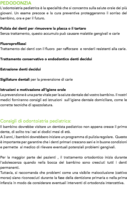 PEDODONZIA
L'odontoiatria pediatrica è la specialità che si concentra sulla salute orale dei più giovani. Un esame precoce e la cura preventiva proteggeranno il sorriso del bambino, ora e per il futuro. Pulizia dei denti per rimuovere la placca o il tartaro Senza trattamento, questo accumulo può causare malattie gengivali e carie Fluoroprofilassi Trattamento dei denti con il fluoro per rafforzare e renderli resistenti alla carie. Trattamento conservativo o endodontico denti decidui Estrazione denti decidui Sigillature dentali per la prevenzione di carie Istruzioni e motivazione all'igiene orale
La prevenzione è una parte vitale per la salute dentale del vostro bambino. Il nostri medici forniranno consigli ed istruzioni sull'igiene dentale domiciliare, come le corrette tecniche di spazzolatura. Consigli di odontoiatria pediatrica:
Il bambino dovrebbe visitare un dentista pediatrico non appena cresce il primo dente, di solito tra i sei ei dodici mesi di età. A 3 anni, i bambini dovrebbero iniziare un programma di pulizia regolare. Questo è importante per garantire che i denti primari crescano sani e in buone condizioni e permette al medico di rilevare eventuali potenziali problemi gengivali. Per la maggior parte dei pazienti , il trattamento ortodontico inizia durante l'adolescenza quando nella bocca del bambino sono cresciuti tutti i denti permanenti.
Tuttavia, si raccomanda che problemi come una visibile malocclusione (cattivo morso) siano riconosciuti durante la fase della dentizione primaria o nella prima infanzia in modo da considerare eventuali interventi di ortodonzia intercettiva. 