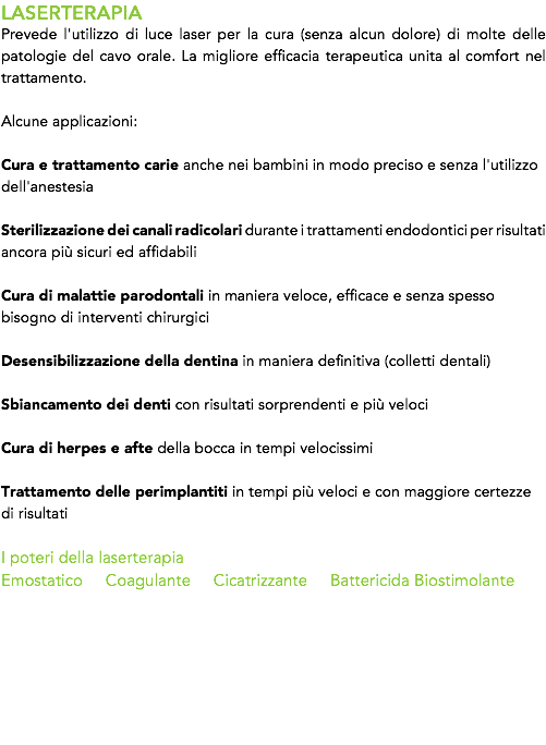LASERTERAPIA
Prevede l'utilizzo di luce laser per la cura (senza alcun dolore) di molte delle patologie del cavo orale. La migliore efficacia terapeutica unita al comfort nel trattamento. Alcune applicazioni: Cura e trattamento carie anche nei bambini in modo preciso e senza l'utilizzo dell'anestesia 
Sterilizzazione dei canali radicolari durante i trattamenti endodontici per risultati ancora più sicuri ed affidabili Cura di malattie parodontali in maniera veloce, efficace e senza spesso bisogno di interventi chirurgici 
Desensibilizzazione della dentina in maniera definitiva (colletti dentali) Sbiancamento dei denti con risultati sorprendenti e più veloci 
Cura di herpes e afte della bocca in tempi velocissimi Trattamento delle perimplantiti in tempi più veloci e con maggiore certezze di risultati I poteri della laserterapia
Emostatico Coagulante Cicatrizzante Battericida Biostimolante 