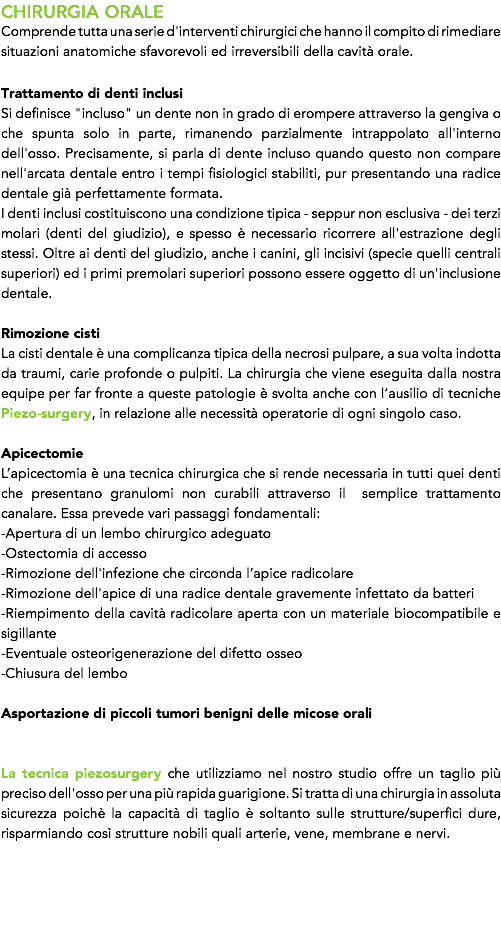 CHIRURGIA ORALE
Comprende tutta una serie d'interventi chirurgici che hanno il compito di rimediare situazioni anatomiche sfavorevoli ed irreversibili della cavità orale. Trattamento di denti inclusi
Si definisce "incluso" un dente non in grado di erompere attraverso la gengiva o che spunta solo in parte, rimanendo parzialmente intrappolato all'interno dell'osso. Precisamente, si parla di dente incluso quando questo non compare nell'arcata dentale entro i tempi fisiologici stabiliti, pur presentando una radice dentale già perfettamente formata. I denti inclusi costituiscono una condizione tipica - seppur non esclusiva - dei terzi molari (denti del giudizio), e spesso è necessario ricorrere all'estrazione degli stessi. Oltre ai denti del giudizio, anche i canini, gli incisivi (specie quelli centrali superiori) ed i primi premolari superiori possono essere oggetto di un'inclusione dentale. Rimozione cisti
La cisti dentale è una complicanza tipica della necrosi pulpare, a sua volta indotta da traumi, carie profonde o pulpiti. La chirurgia che viene eseguita dalla nostra equipe per far fronte a queste patologie è svolta anche con l’ausilio di tecniche Piezo-surgery, in relazione alle necessità operatorie di ogni singolo caso. Apicectomie
L’apicectomia è una tecnica chirurgica che si rende necessaria in tutti quei denti che presentano granulomi non curabili attraverso il semplice trattamento canalare. Essa prevede vari passaggi fondamentali: -Apertura di un lembo chirurgico adeguato -Ostectomia di accesso -Rimozione dell'infezione che circonda l’apice radicolare
-Rimozione dell'apice di una radice dentale gravemente infettato da batteri -Riempimento della cavità radicolare aperta con un materiale biocompatibile e sigillante -Eventuale osteorigenerazione del difetto osseo -Chiusura del lembo Asportazione di piccoli tumori benigni delle micose orali La tecnica piezosurgery che utilizziamo nel nostro studio offre un taglio più preciso dell'osso per una più rapida guarigione. Si tratta di una chirurgia in assoluta sicurezza poichè la capacità di taglio è soltanto sulle strutture/superfici dure, risparmiando così strutture nobili quali arterie, vene, membrane e nervi. 