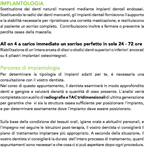IMPLANTOLOGIA
Sostituzione dei denti naturali mancanti mediante impianti dentali endossei. Sostituendo le radici dei denti mancanti, gli impianti dentali forniscono il supporto e la stabilità necessarie per ripristinare una corretta masticazione, e restituiscono al paziente un sorriso completo. Contribuiscono inoltre a fermare o prevenire la perdita ossea della mascella. All on 4 a carico immediato un sorriso perfetto in sole 24 - 72 ore Riabilitazione di un'intera arcata di dieci o dodici denti superiori o inferiori ancorati su 4 pilastri implantari osteointegrati. Percorso di implantologia
Per determinare la tipologia di impianti adatti per te, è necessaria una consultazione con il vostro dentista.
Nel corso di questo appuntamento, il dentista esaminerà in modo approfondito denti e gengive e valuterà densità e quantità di osso presente. L'analisi verrà completata con ausilio di radiografie e TAC tridimensionali di ultima generazione per garantire che vi sia la struttura ossea sufficiente per posizionare l'impianto, e per determinare esattamente dove l'impianto deve essere posizionato. Sulla base della condizione dei tessuti orali, igiene orale e abitudini personali, e l'impegno nel seguire le istruzioni post-terapia, il vostro dentista vi consiglierà il piano di trattamento implantare più appropriato. A seconda della situazione, il vostro dentista vi consiglierà la durata dell'intero processo di trattamento, quanti appuntamenti sono necessari e che cosa ci si può aspettare dopo ogni procedura. 